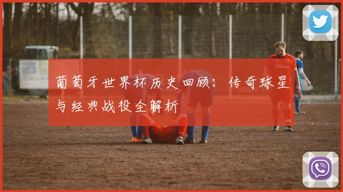 葡萄牙世界杯历史回顾：传奇球星与经典战役全解析