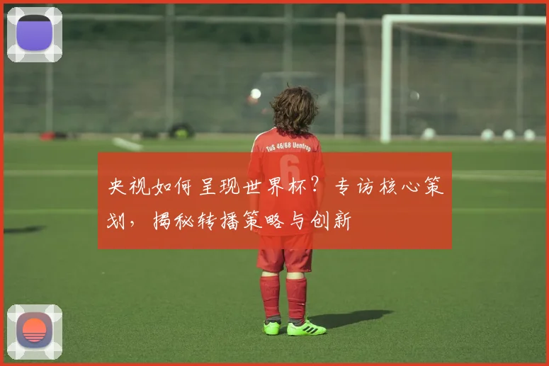 央视如何呈现世界杯？专访核心策划，揭秘转播策略与创新