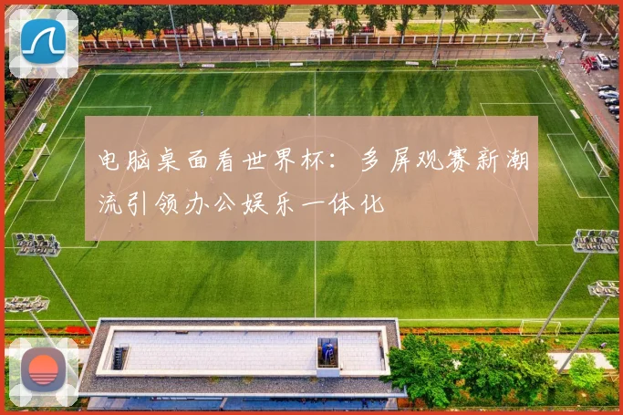 电脑桌面看世界杯:多屏观赛新潮流引领办公娱乐一体化