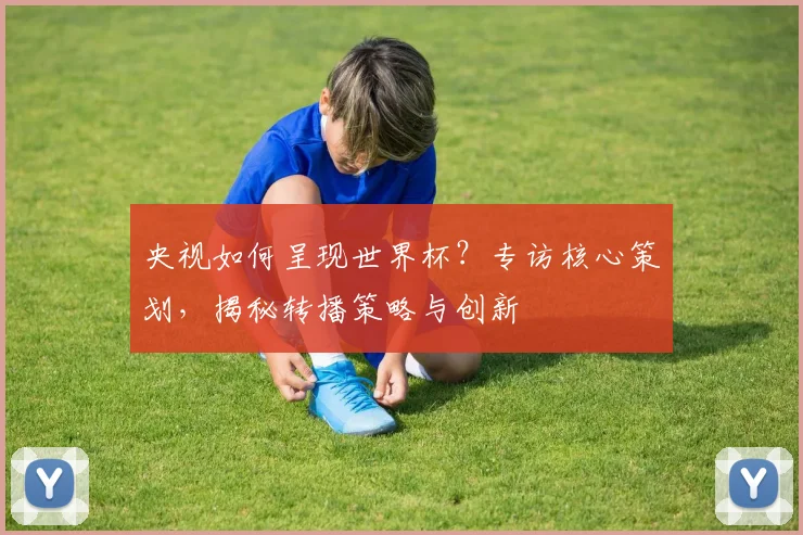 央视如何呈现世界杯？专访核心策划，揭秘转播策略与创新