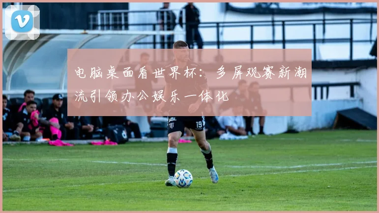 电脑桌面看世界杯：多屏观赛新潮流引领办公娱乐一体化
