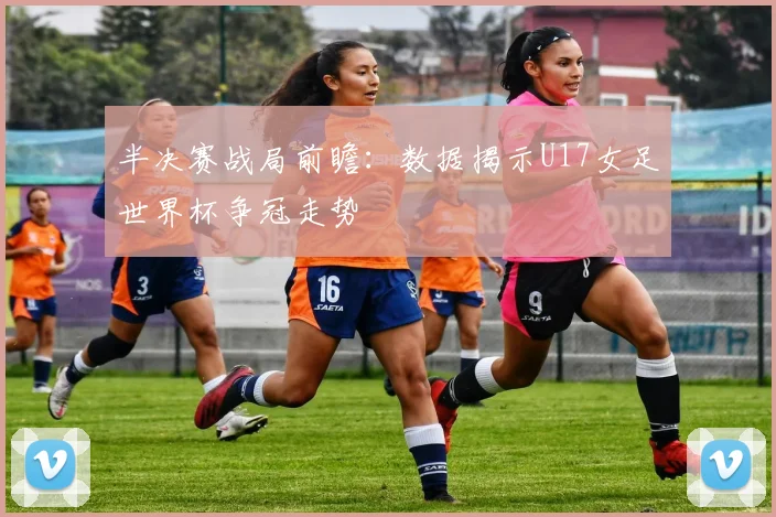 半决赛战局前瞻：数据揭示U17女足世界杯争冠走势