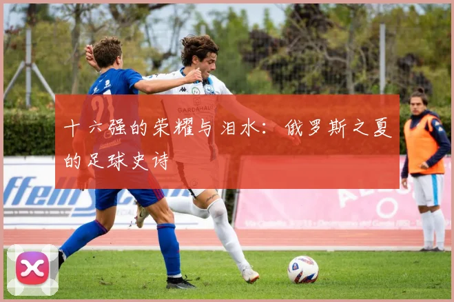 十六强的荣耀与泪水：俄罗斯之夏的足球史诗