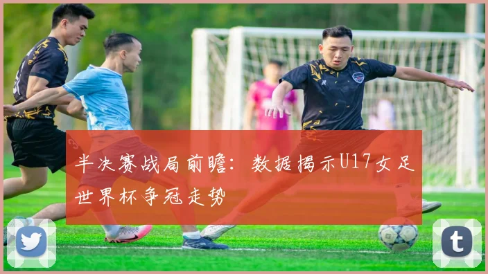半决赛战局前瞻：数据揭示U17女足世界杯争冠走势